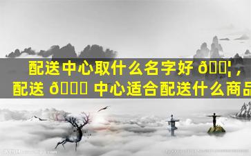 配送中心取什么名字好 🐦 ,配送 🐟 中心适合配送什么商品